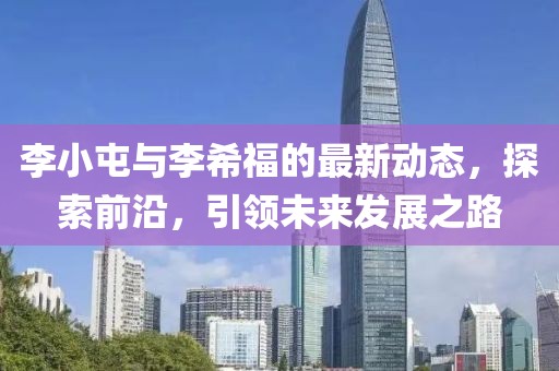 李小屯与李希福的最新动态，探索前沿，引领未来发展之路