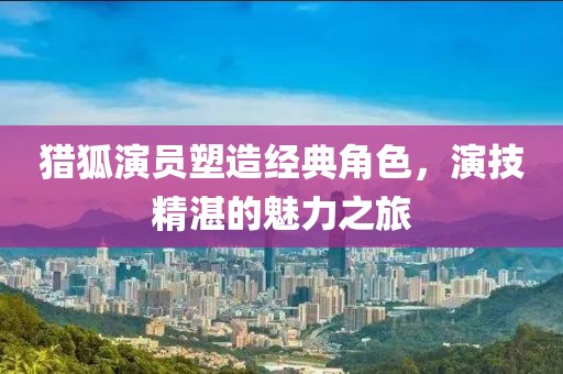 猎狐演员塑造经典角色，演技精湛的魅力之旅