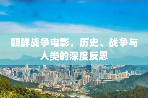 朝鲜战争电影，历史、战争与人类的深度反思