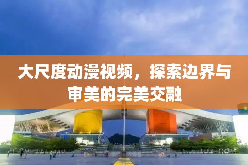 大尺度动漫视频，探索边界与审美的完美交融