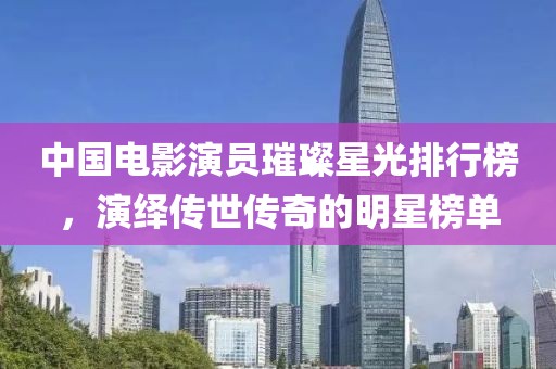 中国电影演员璀璨星光排行榜，演绎传世传奇的明星榜单