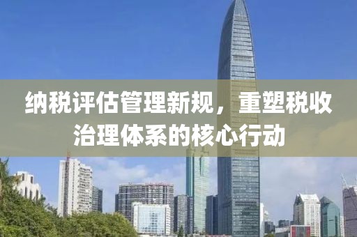 纳税评估管理新规，重塑税收治理体系的核心行动