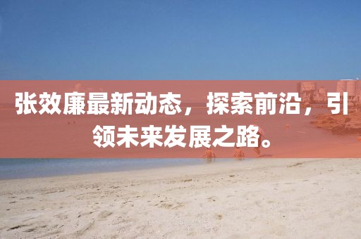 张效廉最新动态，探索前沿，引领未来发展之路。