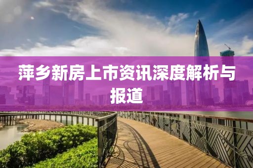 萍乡新房上市资讯深度解析与报道