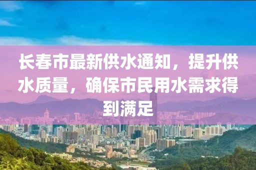 长春市最新供水通知，提升供水质量，确保市民用水需求得到满足