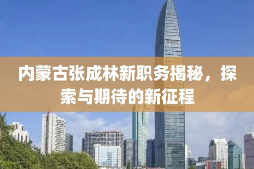 内蒙古张成林新职务揭秘，探索与期待的新征程