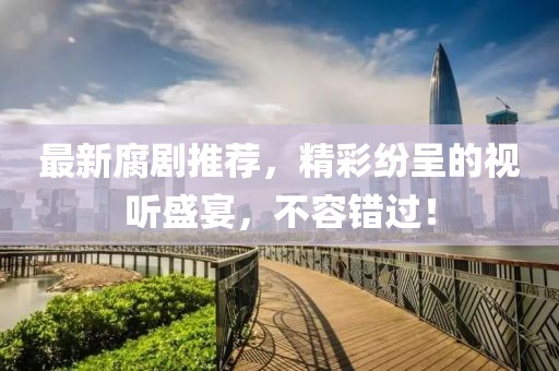 最新腐剧推荐，精彩纷呈的视听盛宴，不容错过！