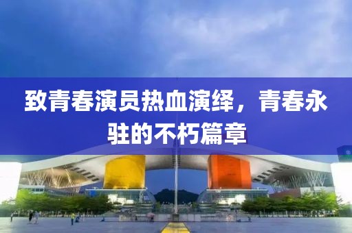 致青春演员热血演绎，青春永驻的不朽篇章