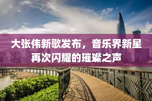 大张伟新歌发布，音乐界新星再次闪耀的璀璨之声