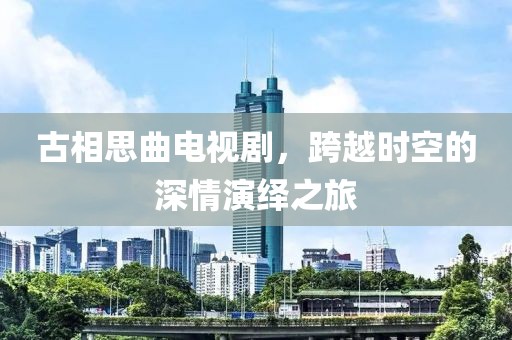 古相思曲电视剧，跨越时空的深情演绎之旅