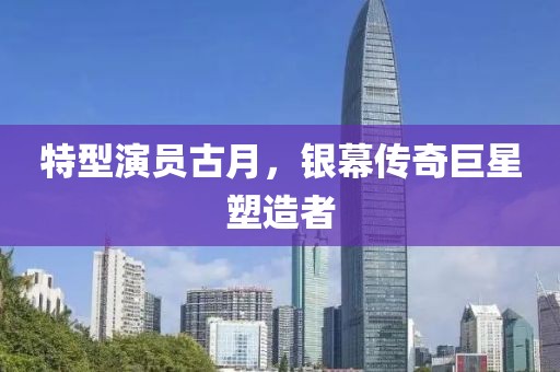 特型演员古月，银幕传奇巨星塑造者