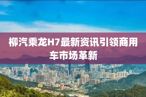 柳汽乘龙H7最新资讯引领商用车市场革新