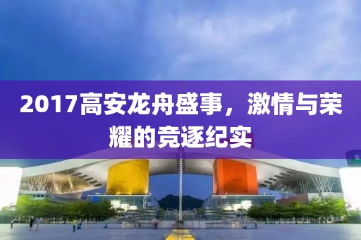 2017高安龙舟盛事，激情与荣耀的竞逐纪实
