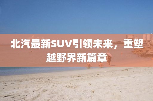 北汽最新SUV引领未来，重塑越野界新篇章