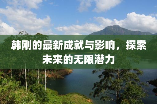 韩刚的最新成就与影响，探索未来的无限潜力
