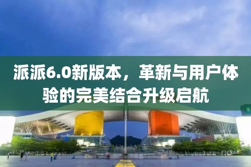 派派6.0新版本，革新与用户体验的完美结合升级启航