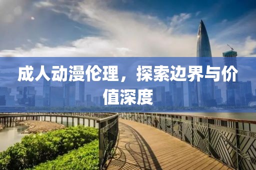 成人动漫伦理，探索边界与价值深度