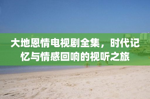 大地恩情电视剧全集，时代记忆与情感回响的视听之旅