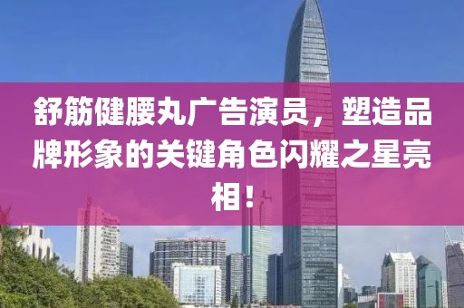 舒筋健腰丸广告演员，塑造品牌形象的关键角色闪耀之星亮相！