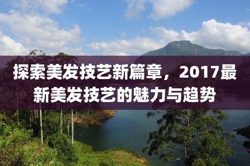 探索美发技艺新篇章，2017最新美发技艺的魅力与趋势