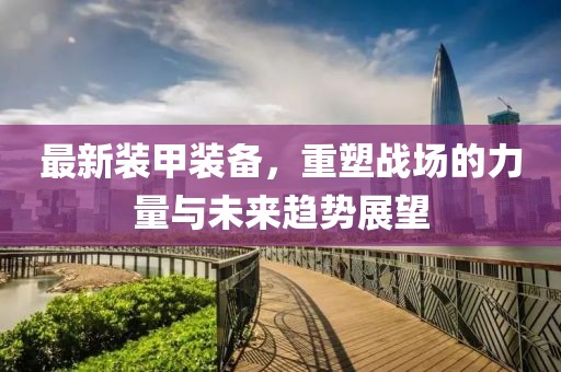 最新装甲装备，重塑战场的力量与未来趋势展望