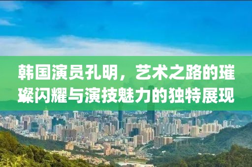 韩国演员孔明，艺术之路的璀璨闪耀与演技魅力的独特展现