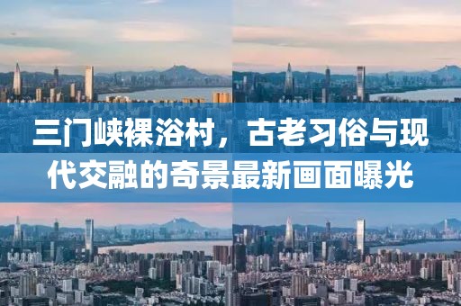 三门峡裸浴村，古老习俗与现代交融的奇景最新画面曝光