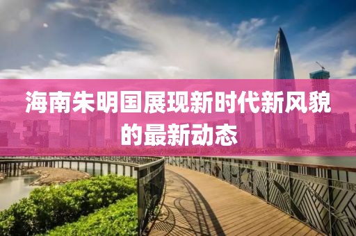 海南朱明国展现新时代新风貌的最新动态