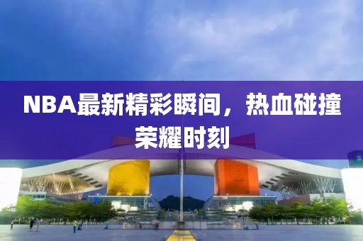 NBA最新精彩瞬间，热血碰撞荣耀时刻