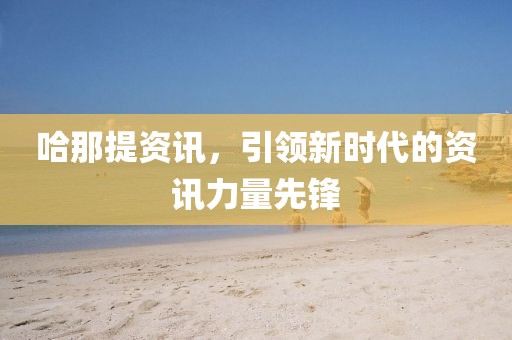 哈那提资讯，引领新时代的资讯力量先锋