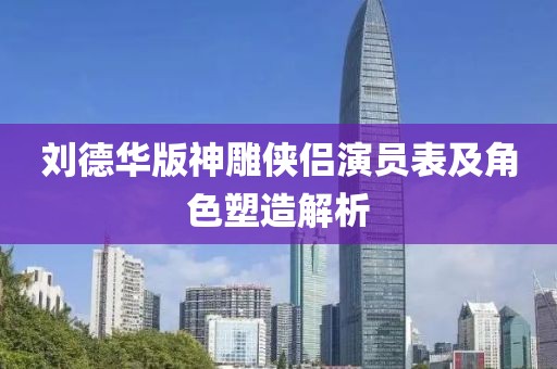 刘德华版神雕侠侣演员表及角色塑造解析