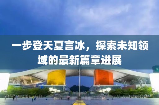 一步登天夏言冰，探索未知领域的最新篇章进展