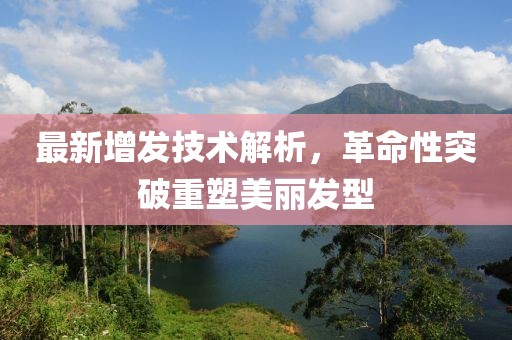 最新增发技术解析，革命性突破重塑美丽发型