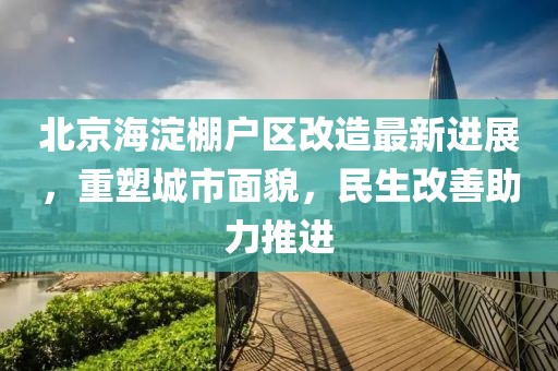 北京海淀棚户区改造最新进展，重塑城市面貌，民生改善助力推进