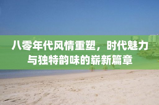 八零年代风情重塑，时代魅力与独特韵味的崭新篇章