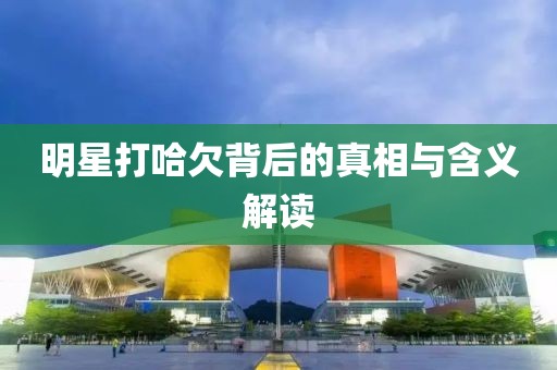 明星打哈欠背后的真相与含义解读