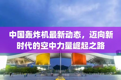 中国轰炸机最新动态，迈向新时代的空中力量崛起之路