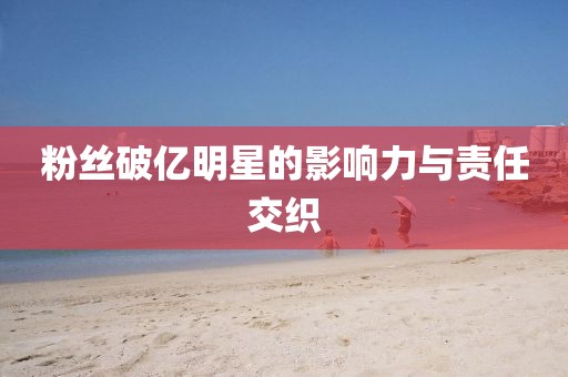 粉丝破亿明星的影响力与责任交织