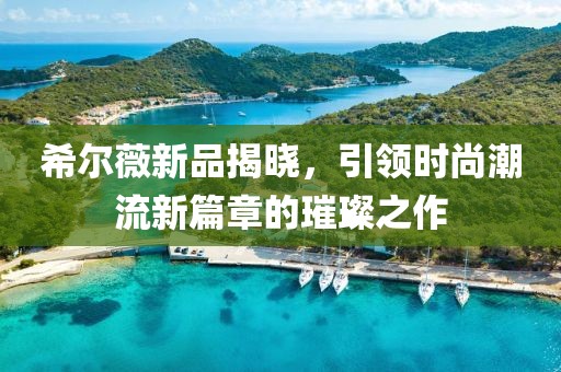 希尔薇新品揭晓，引领时尚潮流新篇章的璀璨之作