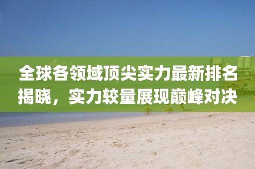 全球各领域顶尖实力最新排名揭晓，实力较量展现巅峰对决