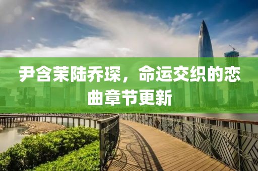 尹含茉陆乔琛，命运交织的恋曲章节更新