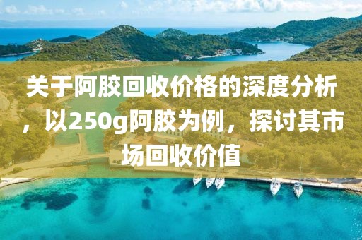 关于阿胶回收价格的深度分析，以250g阿胶为例，探讨其市场回收价值