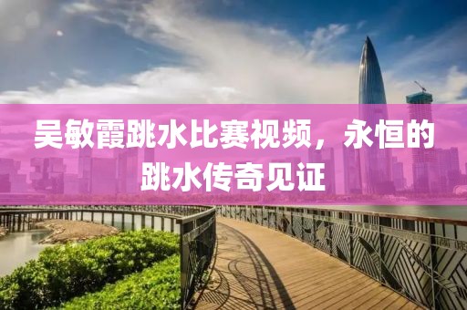吴敏霞跳水比赛视频，永恒的跳水传奇见证