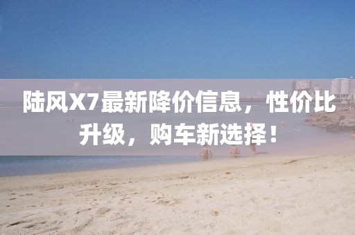 陆风X7最新降价信息，性价比升级，购车新选择！