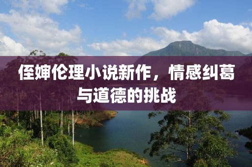 侄婶伦理小说新作，情感纠葛与道德的挑战