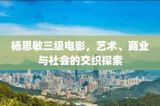 杨思敏三级电影，艺术、商业与社会的交织探索