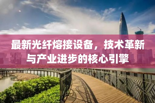 最新光纤熔接设备，技术革新与产业进步的核心引擎