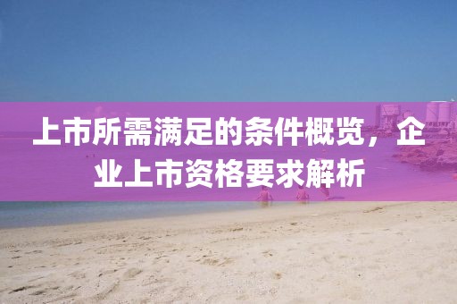 上市所需满足的条件概览，企业上市资格要求解析