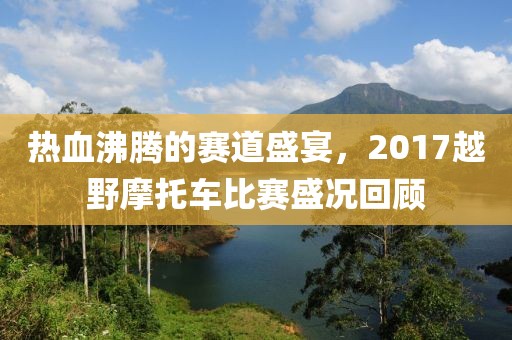 热血沸腾的赛道盛宴，2017越野摩托车比赛盛况回顾