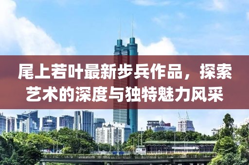 尾上若叶最新步兵作品，探索艺术的深度与独特魅力风采